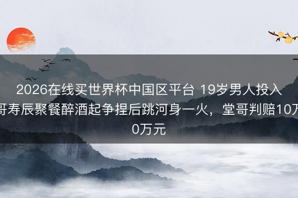 2026在线买世界杯中国区平台 19岁男人投入堂哥寿辰聚餐醉酒起争捏后跳河身一火，堂哥判赔10万元