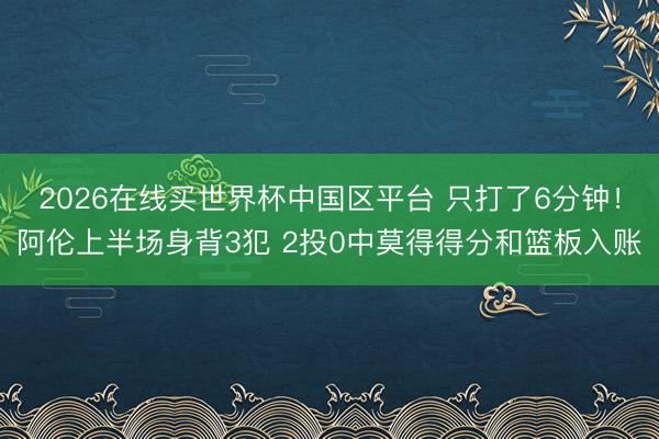 2026在线买世界杯中国区平台 只打了6分钟！阿伦上半场身背3犯 2投0中莫得得分和篮板入账