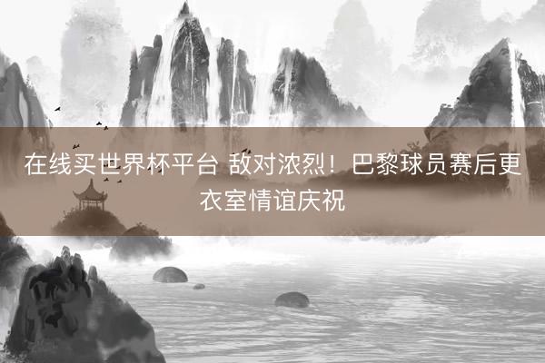 在线买世界杯平台 敌对浓烈！巴黎球员赛后更衣室情谊庆祝