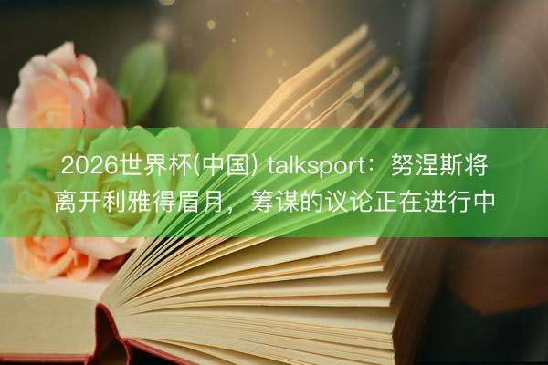2026世界杯(中国) talksport：努涅斯将离开利雅得眉月，筹谋的议论正在进行中