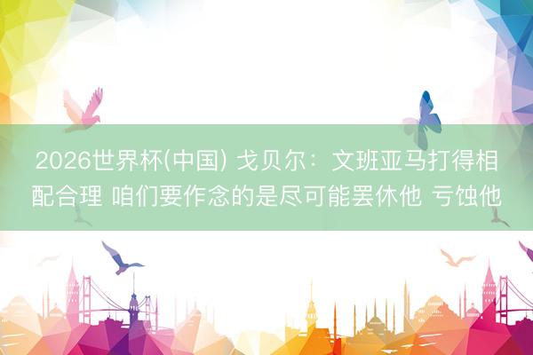 2026世界杯(中国) 戈贝尔：文班亚马打得相配合理 咱们要作念的是尽可能罢休他 亏蚀他