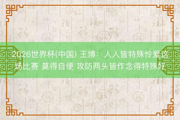 2026世界杯(中国) 王博：人人皆特殊怜爱这场比赛 莫得自便 攻防两头皆作念得特殊好