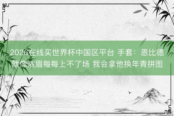 2026在线买世界杯中国区平台 手套：恩比德就像浓眉每每上不了场 我会拿他换年青拼图