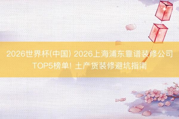 2026世界杯(中国) 2026上海浦东靠谱装修公司TOP5榜单! 土产货装修避坑指南