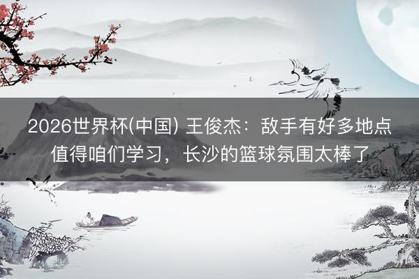 2026世界杯(中国) 王俊杰：敌手有好多地点值得咱们学习，长沙的篮球氛围太棒了