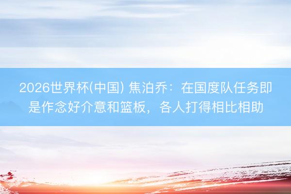 2026世界杯(中国) 焦泊乔：在国度队任务即是作念好介意和篮板，各人打得相比相助