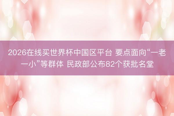 2026在线买世界杯中国区平台 要点面向“一老一小”等群体 民政部公布82个获批名堂