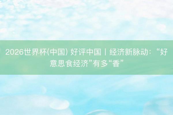 2026世界杯(中国) 好评中国丨经济新脉动：“好意思食经济”有多“香”