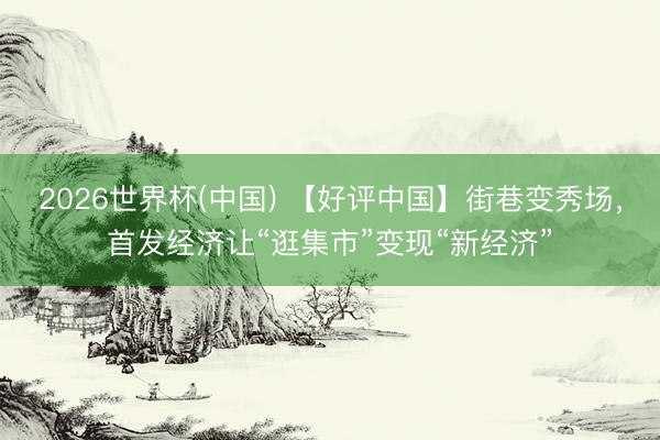 2026世界杯(中国) 【好评中国】街巷变秀场,首发经济让“逛集市”变现“新经济”