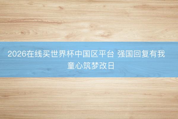 2026在线买世界杯中国区平台 强国回复有我 童心筑梦改日