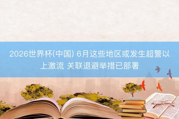 2026世界杯(中国) 6月这些地区或发生超警以上激流 关联退避举措已部署