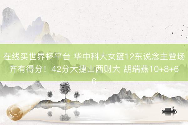 在线买世界杯平台 华中科大女篮12东说念主登场齐有得分！42分大捷山西财大 胡瑞燕10+8+6