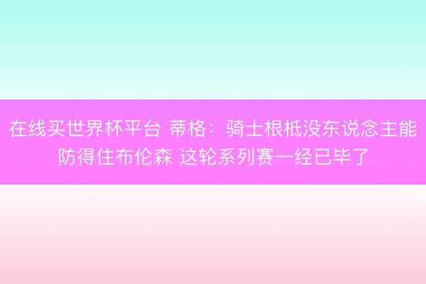 在线买世界杯平台 蒂格：骑士根柢没东说念主能防得住布伦森 这轮系列赛一经已毕了