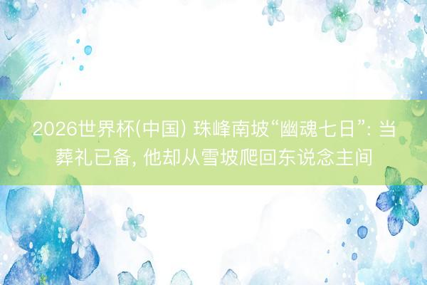 2026世界杯(中国) 珠峰南坡“幽魂七日”: 当葬礼已备， 他却从雪坡爬回东说念主间