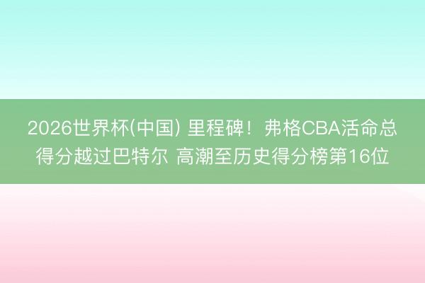 2026世界杯(中国) 里程碑！弗格CBA活命总得分越过巴特
