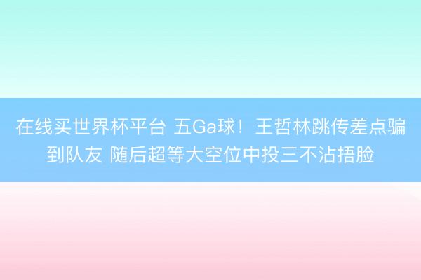 在线买世界杯平台 五Ga球！王哲林跳传差点骗到队友 随后超等大空