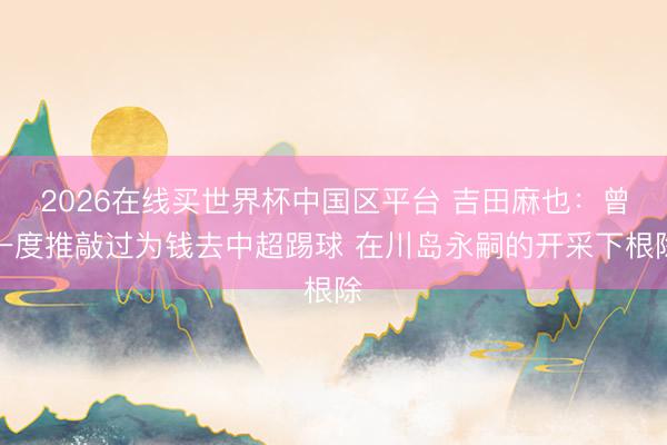 2026在线买世界杯中国区平台 吉田麻也：曾一度推敲过为钱去中超踢球 在川岛永嗣的开采下根除