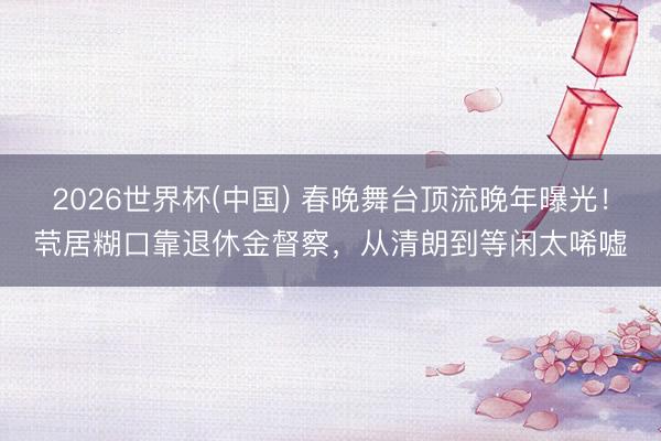 2026世界杯(中国) 春晚舞台顶流晚年曝光！茕居糊口靠退休金督察，从清朗到等闲太唏嘘