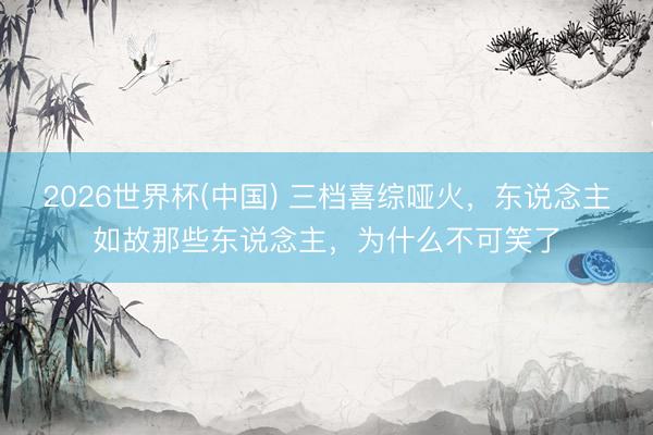 2026世界杯(中国) 三档喜综哑火，东说念主如故那些东说念主，为什么不可笑了