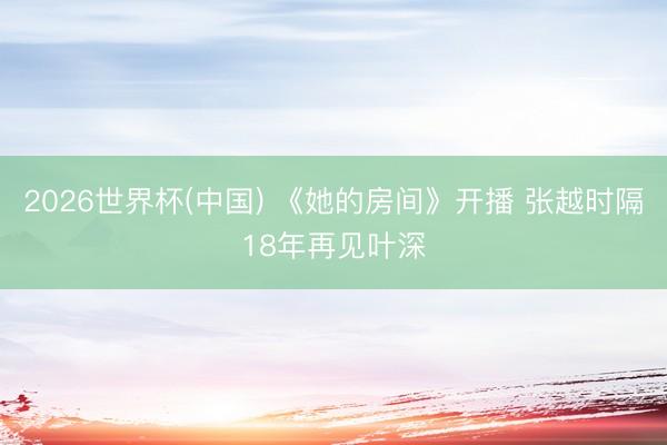 2026世界杯(中国) 《她的房间》开播 张越时隔18年再见叶深