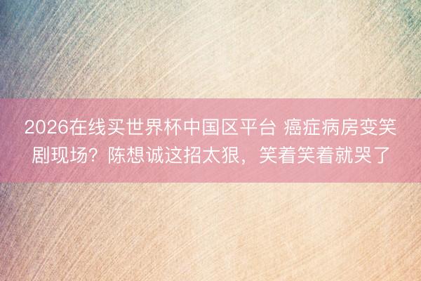 2026在线买世界杯中国区平台 癌症病房变笑剧现场？陈想诚这招太狠，笑着笑着就哭了