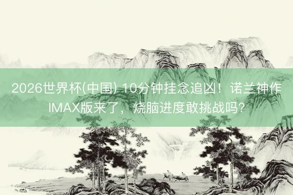 2026世界杯(中国) 10分钟挂念追凶！诺兰神作IMAX版来了，烧脑进度敢挑战吗？