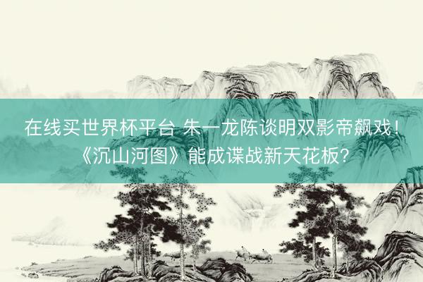 在线买世界杯平台 朱一龙陈谈明双影帝飙戏！《沉山河图》能成谍战新天花板？