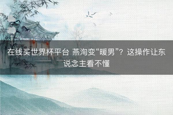 在线买世界杯平台 燕洵变“暖男”？这操作让东说念主看不懂