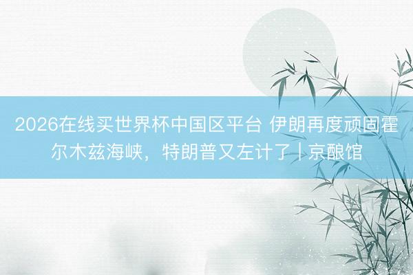 2026在线买世界杯中国区平台 伊朗再度顽固霍尔木兹海峡,特朗普又左计了 | 京酿馆