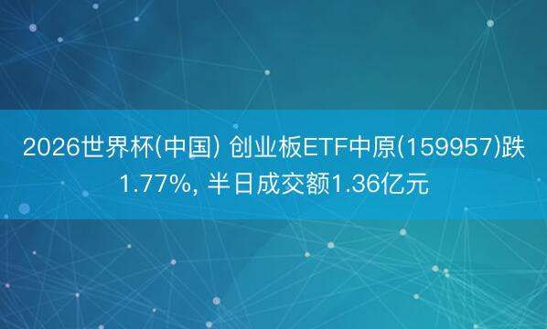 2026世界杯(中国) 创业板ETF中原(159957)跌1.77%， 半日成交额1.36亿元