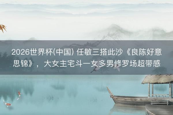 2026世界杯(中国) 任敏三搭此沙《良陈好意思锦》，大女主宅斗一女多男修罗场超带感