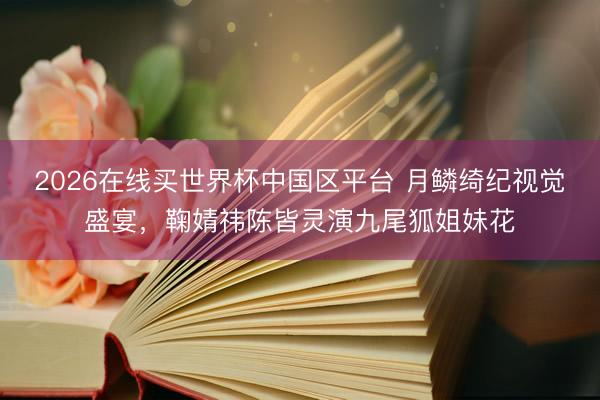 2026在线买世界杯中国区平台 月鳞绮纪视觉盛宴，鞠婧祎陈皆灵演九尾狐姐妹花