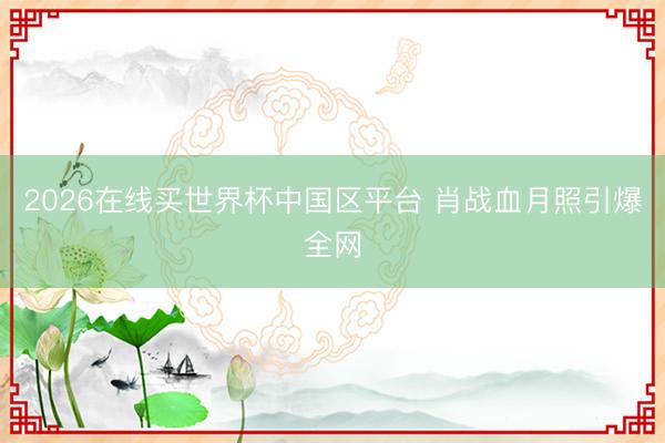 2026在线买世界杯中国区平台 肖战血月照引爆全网