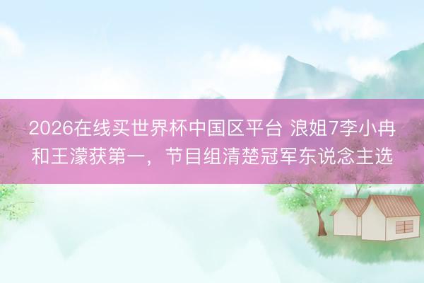 2026在线买世界杯中国区平台 浪姐7李小冉和王濛获第一，节目组清楚冠军东说念主选