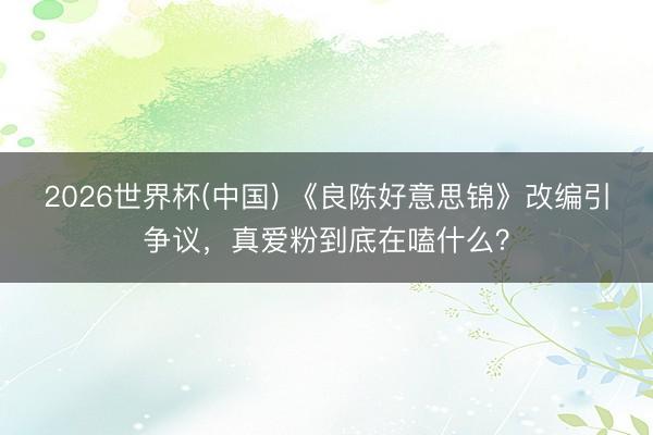 2026世界杯(中国) 《良陈好意思锦》改编引争议,真爱粉到底在嗑什么?