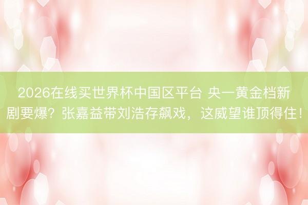 2026在线买世界杯中国区平台 央一黄金档新剧要爆？张嘉益带刘浩存飙戏，这威望谁顶得住！