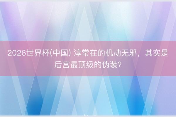 2026世界杯(中国) 淳常在的机动无邪,其实是后宫最顶级的伪装?
