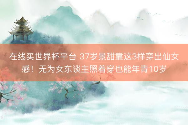 在线买世界杯平台 37岁景甜靠这3样穿出仙女感！无为女东谈主照着穿也能年青10岁