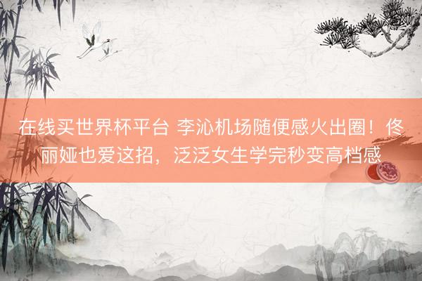 在线买世界杯平台 李沁机场随便感火出圈！佟丽娅也爱这招，泛泛女生学完秒变高档感