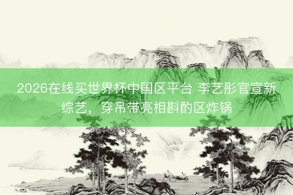 2026在线买世界杯中国区平台 李艺彤官宣新综艺，穿吊带亮相斟酌区炸锅