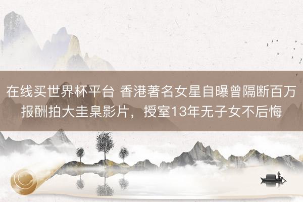 在线买世界杯平台 香港著名女星自曝曾隔断百万报酬拍大圭臬影片，授室13年无子女不后悔