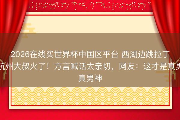 2026在线买世界杯中国区平台 西湖边跳拉丁的杭州大叔火了！方言喊话太亲切，网友：这才是真男神