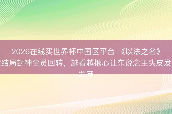 2026在线买世界杯中国区平台 《以法之名》大结局封神全员回转，越看越揪心让东说念主头皮发麻