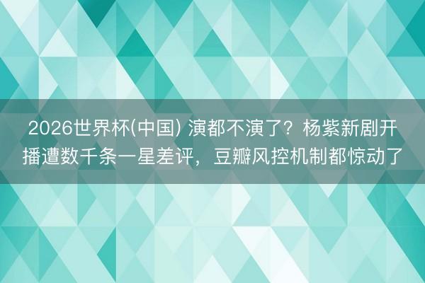 2026世界杯(中国) 演都不演了？杨紫新剧开播遭数千条一星差评，豆瓣风控机制都惊动了