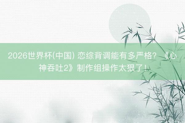 2026世界杯(中国) 恋综背调能有多严格？《心神吞吐2》制作组操作太狠了！
