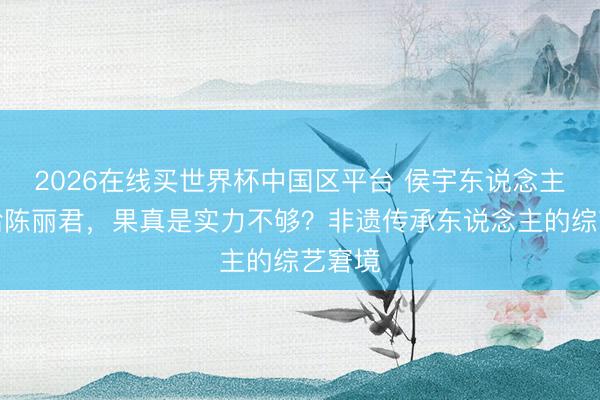 2026在线买世界杯中国区平台 侯宇东说念主气输给陈丽君，果真是实力不够？非遗传承东说念主的综艺窘境