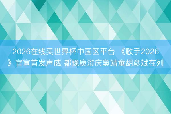 2026在线买世界杯中国区平台 《歌手2026》官宣首发声威 都豫庾澄庆窦靖童胡彦斌在列