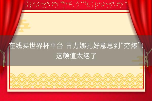 在线买世界杯平台 古力娜扎好意思到“夯爆”!这颜值太绝了