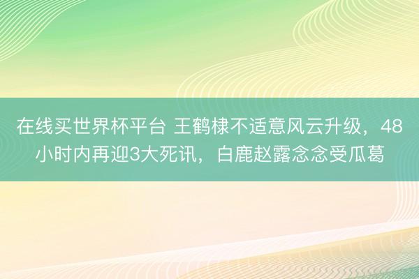 在线买世界杯平台 王鹤棣不适意风云升级，48小时内再迎3大死讯，白鹿赵露念念受瓜葛