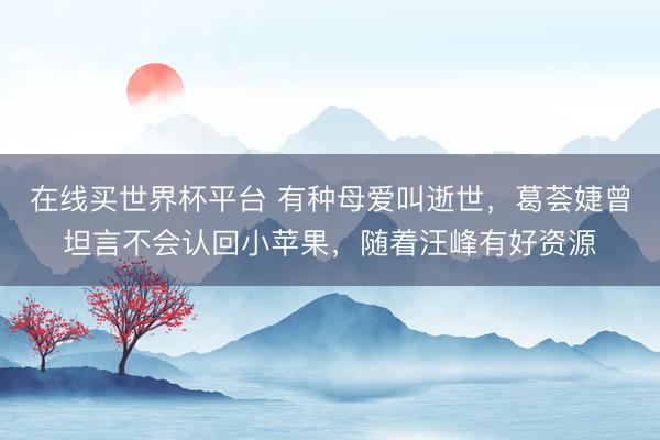 在线买世界杯平台 有种母爱叫逝世，葛荟婕曾坦言不会认回小苹果，随着汪峰有好资源